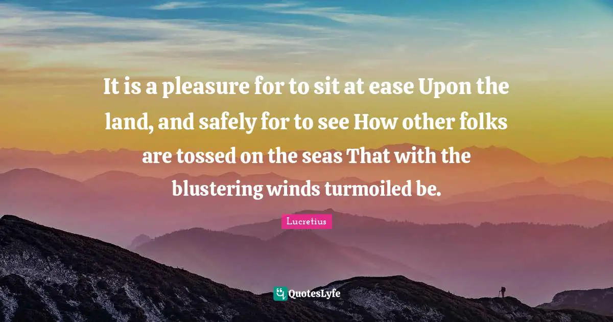 It is a pleasure for to sit at ease Upon the land, and safely for to see How other folks are tossed on the seas That with the blustering winds turmoiled be.
