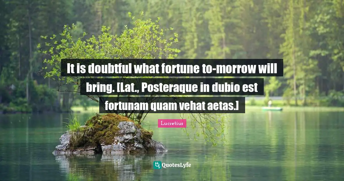 It is doubtful what fortune to-morrow will bring. [Lat., Posteraque in dubio est fortunam quam vehat aetas.]