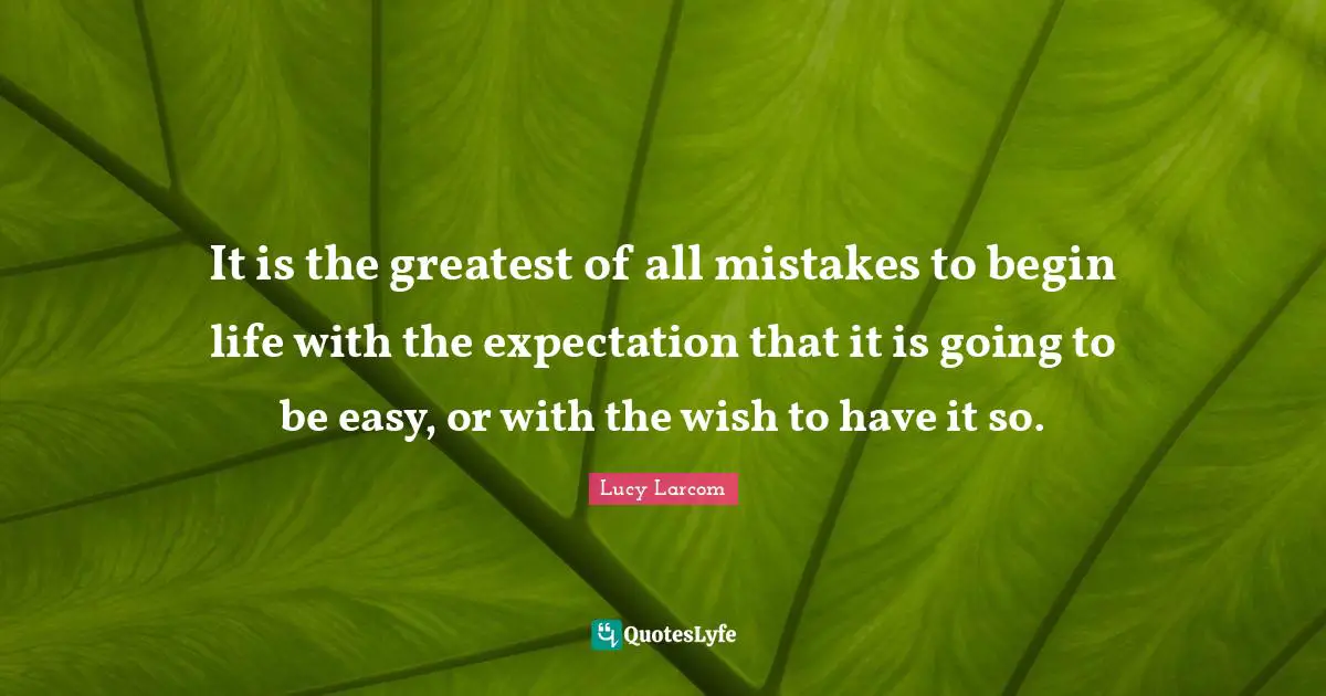 It is the greatest of all mistakes to begin life with the expectation that it is going to be easy, or with the wish to have it so.