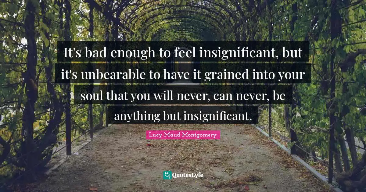 Unbearable Quotes: "It's bad enough to feel insignificant, but it's unbearable to have it grained into your soul that you will never, can never, be anything but insignificant."