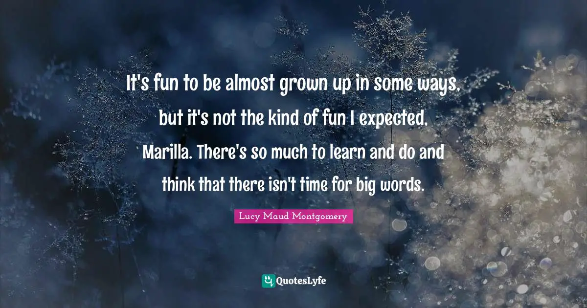 It's fun to be almost grown up in some ways, but it's not the kind of fun I expected, Marilla. There's so much to learn and do and think that there isn't time for big words.