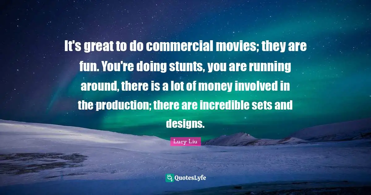 Lucy Liu Quotes: "It's great to do commercial movies; they are fun. You're doing stunts, you are running around, there is a lot of money involved in the production; there are incredible sets and designs."