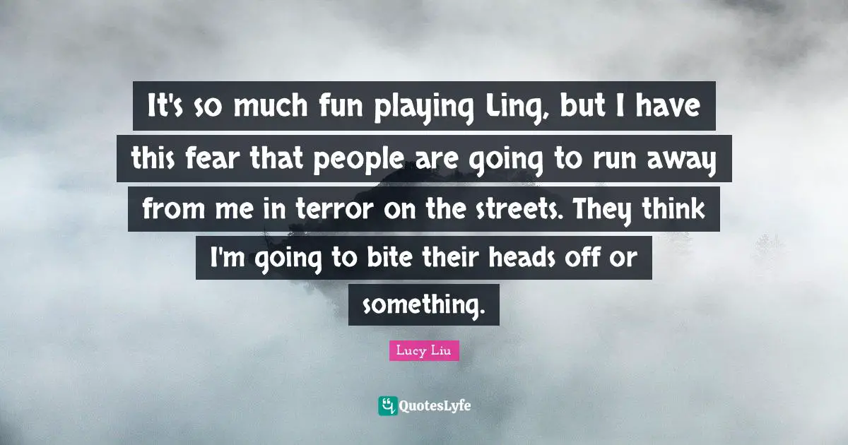 Lucy Liu Quotes: "It's so much fun playing Ling, but I have this fear that people are going to run away from me in terror on the streets. They think I'm going to bite their heads off or something."