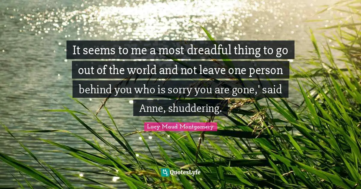 Behind You Quotes: "It seems to me a most dreadful thing to go out of the world and not leave one person behind you who is sorry you are gone,' said Anne, shuddering."