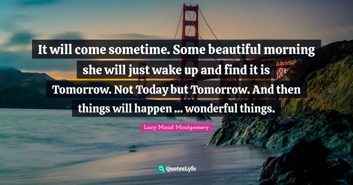 It will come sometime. Some beautiful morning she will just wake up and find it is Tomorrow. Not Today but Tomorrow. And then things will happen ... wonderful things.