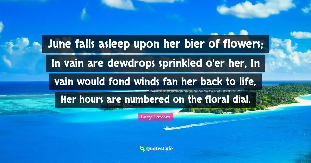 June falls asleep upon her bier of flowers; In vain are dewdrops sprinkled o'er her, In vain would fond winds fan her back to life, Her hours are numbered on the floral dial.