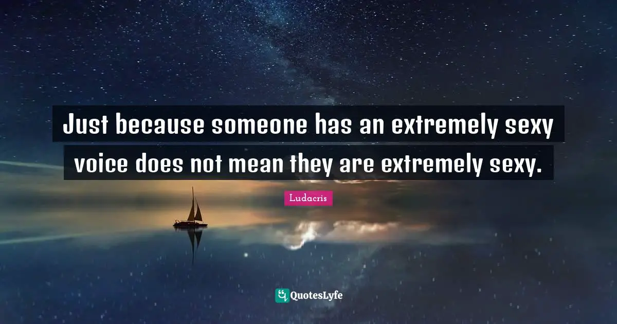 Just because someone has an extremely sexy voice does not mean they are extremely sexy.