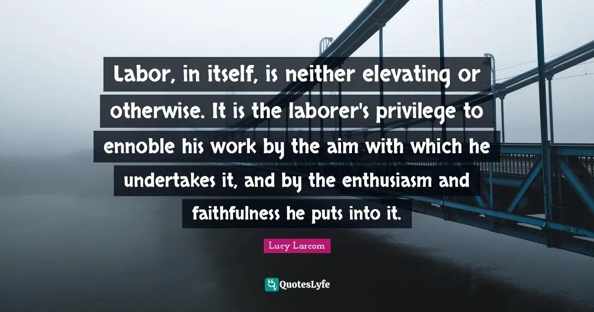 Elevating Quotes: "Labor, in itself, is neither elevating or otherwise. It is the laborer's privilege to ennoble his work by the aim with which he undertakes it, and by the enthusiasm and faithfulness he puts into it."