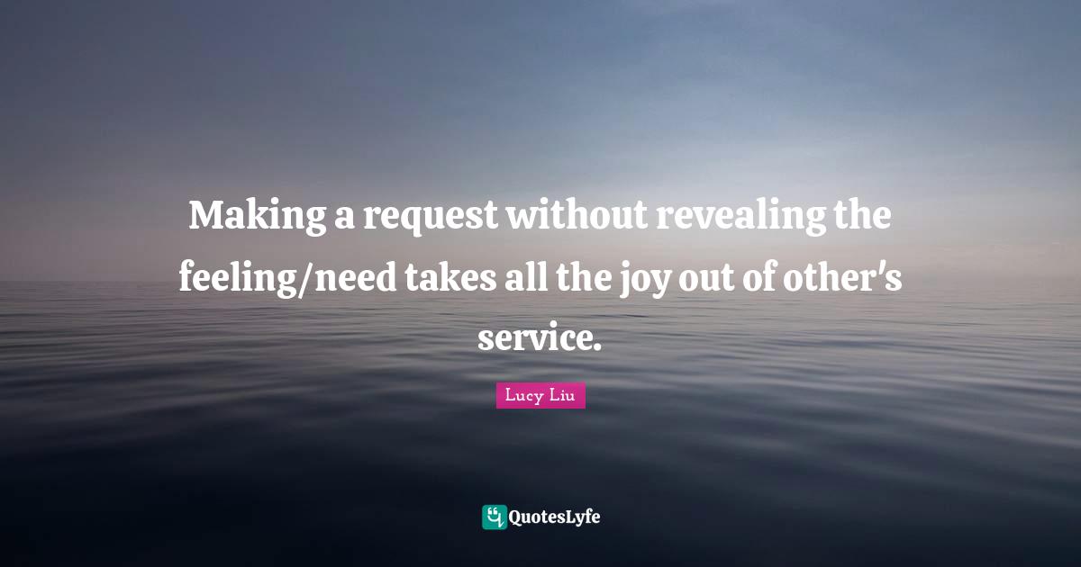 Lucy Liu Quotes: "Making a request without revealing the feeling/need takes all the joy out of other's service."