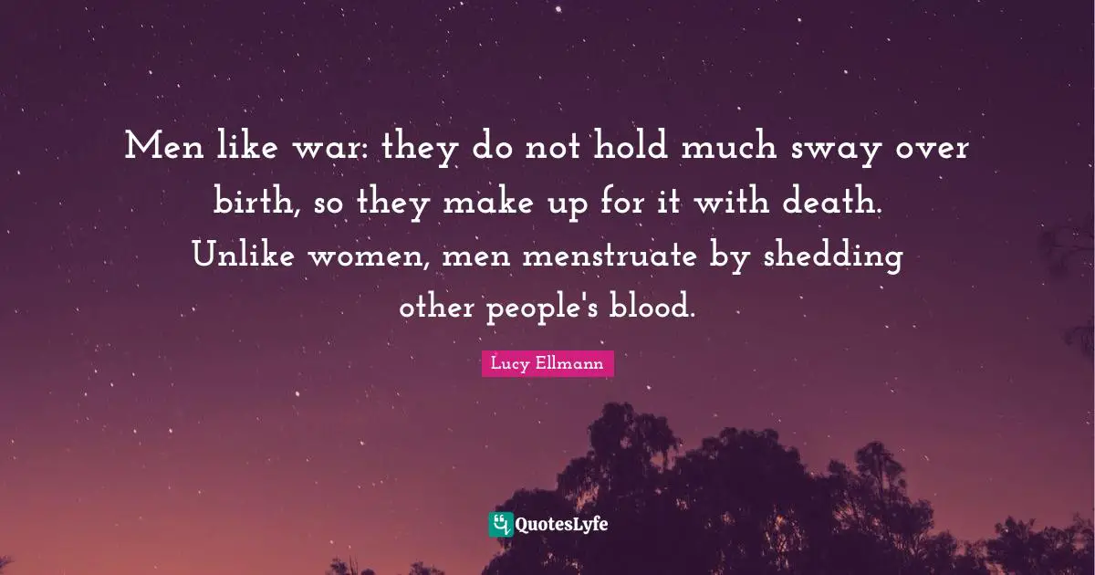 Men like war: they do not hold much sway over birth, so they make up for it with death. Unlike women, men menstruate by shedding other people's blood.