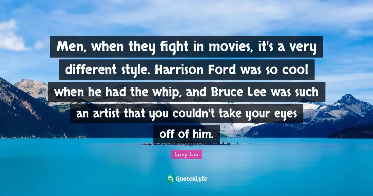 Lucy Liu Quotes: "Men, when they fight in movies, it's a very different style. Harrison Ford was so cool when he had the whip, and Bruce Lee was such an artist that you couldn't take your eyes off of him."
