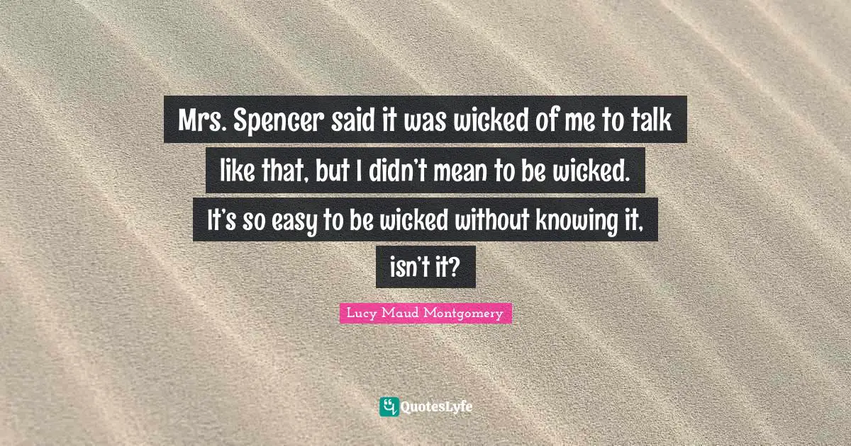 Mrs. Spencer said it was wicked of me to talk like that, but I didn’t mean to be wicked. It’s so easy to be wicked without knowing it, isn’t it?