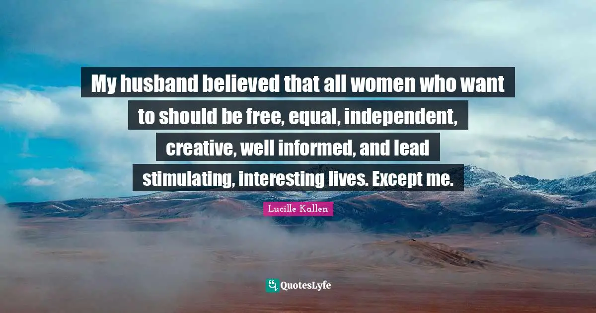 My husband believed that all women who want to should be free, equal, independent, creative, well informed, and lead stimulating, interesting lives. Except me.