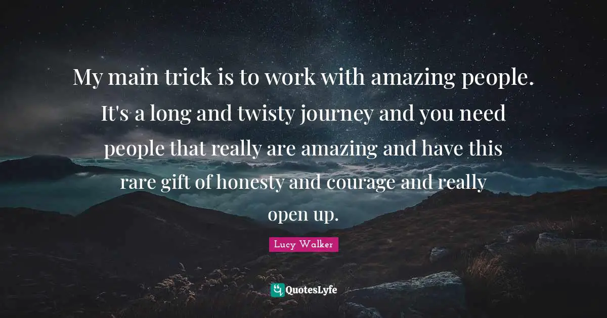 My main trick is to work with amazing people. It's a long and twisty journey and you need people that really are amazing and have this rare gift of honesty and courage and really open up.