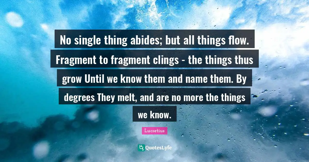 No single thing abides; but all things flow. Fragment to fragment clings - the things thus grow Until we know them and name them. By degrees They melt, and are no more the things we know.