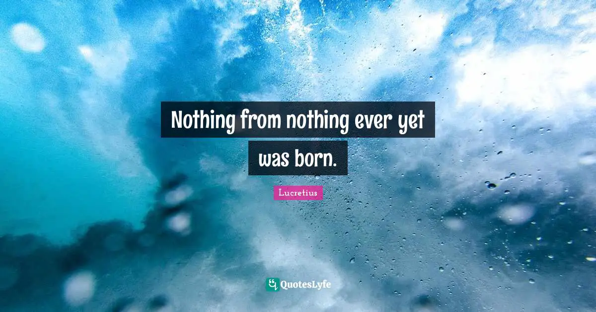 Nothing from nothing ever yet was born.