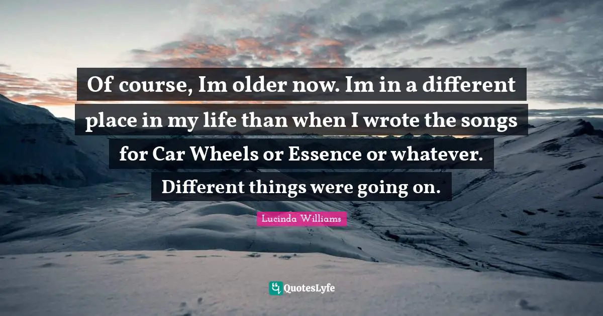 Of course, Im older now. Im in a different place in my life than when I wrote the songs for Car Wheels or Essence or whatever. Different things were going on.