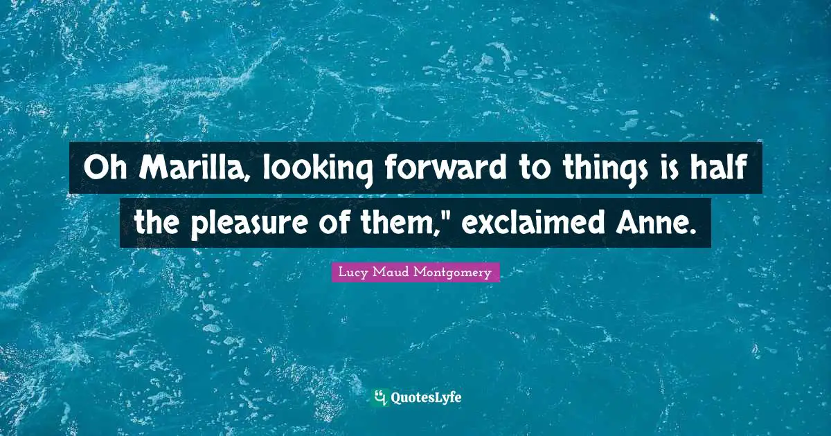 Oh Marilla, looking forward to things is half the pleasure of them," exclaimed Anne.
