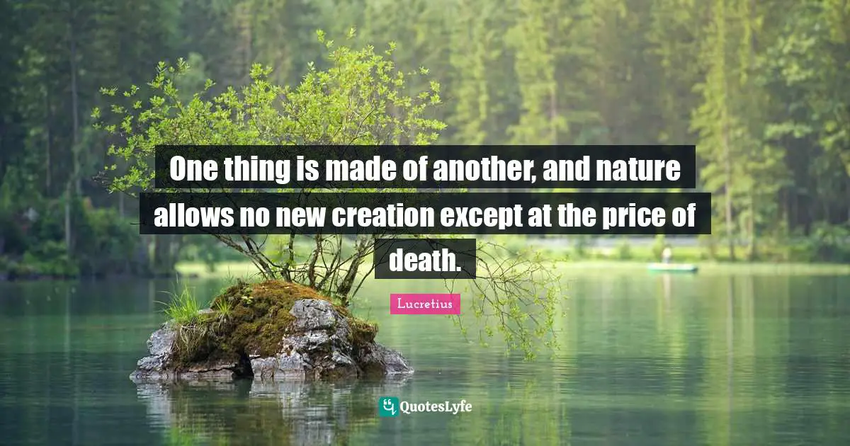 One thing is made of another, and nature allows no new creation except at the price of death.