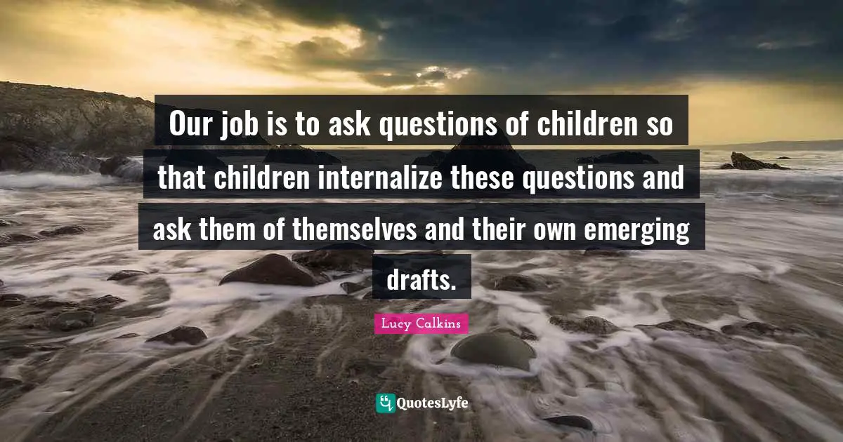 Our job is to ask questions of children so that children internalize these questions and ask them of themselves and their own emerging drafts.
