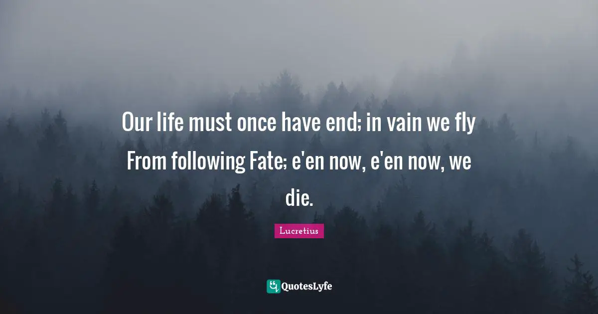 Our life must once have end; in vain we fly From following Fate; e'en now, e'en now, we die.