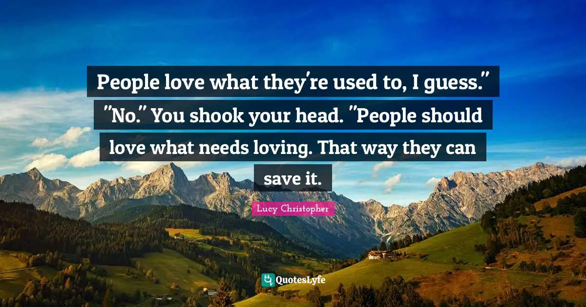 People love what they're used to, I guess." "No." You shook your head. "People should love what needs loving. That way they can save it.