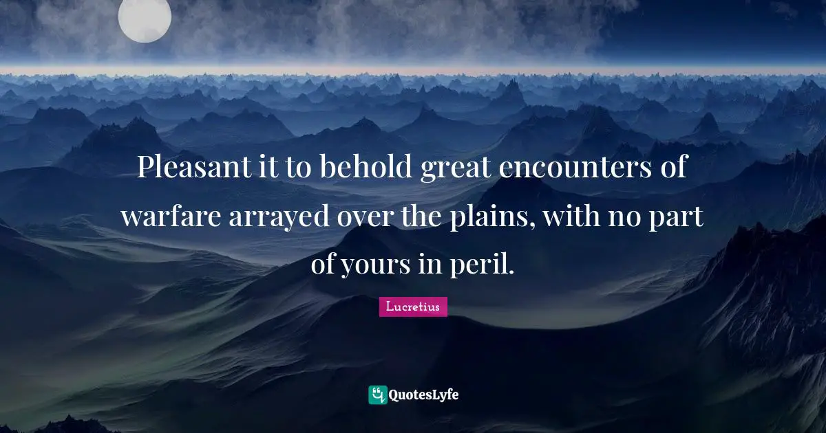 Pleasant it to behold great encounters of warfare arrayed over the plains, with no part of yours in peril.