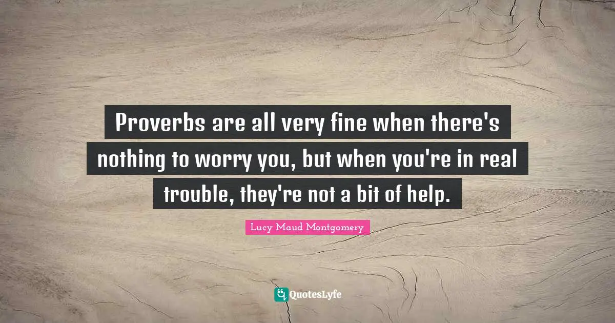 Proverbs are all very fine when there's nothing to worry you, but when you're in real trouble, they're not a bit of help.