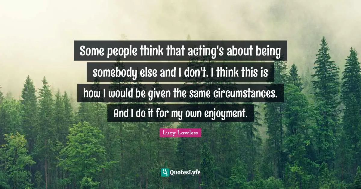 Some people think that acting's about being somebody else and I don't. I think this is how I would be given the same circumstances. And I do it for my own enjoyment.
