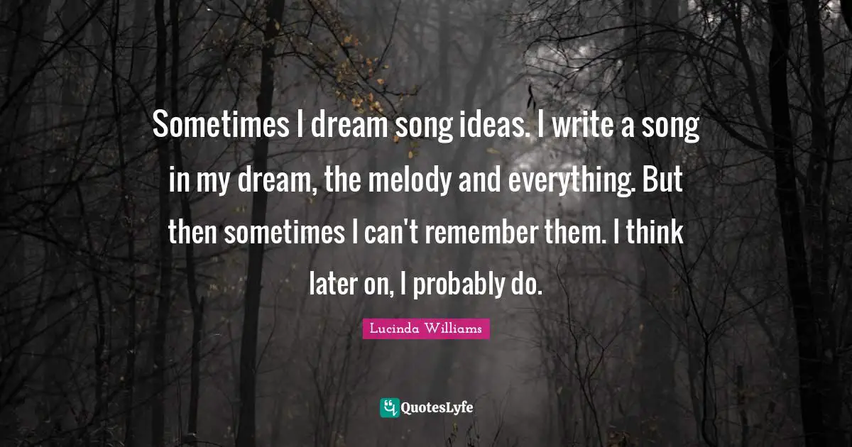 Sometimes I dream song ideas. I write a song in my dream, the melody and everything. But then sometimes I can't remember them. I think later on, I probably do.