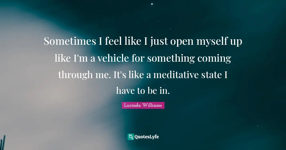 Sometimes I feel like I just open myself up like I'm a vehicle for something coming through me. It's like a meditative state I have to be in.