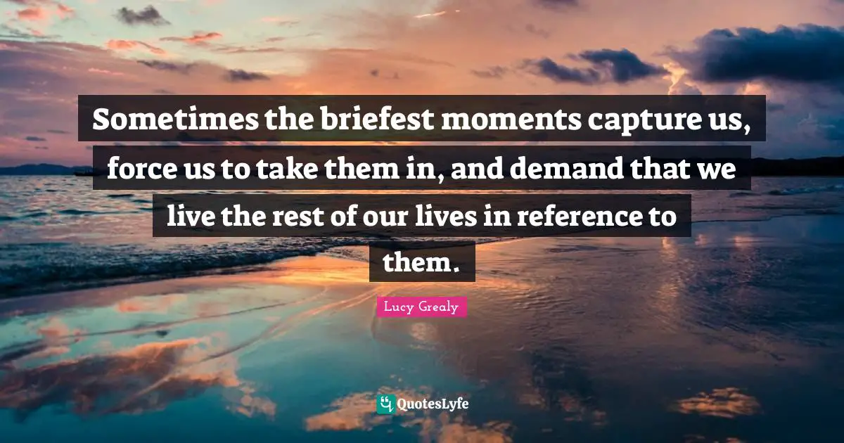 Lucy Grealy Quotes: "Sometimes the briefest moments capture us, force us to take them in, and demand that we live the rest of our lives in reference to them."