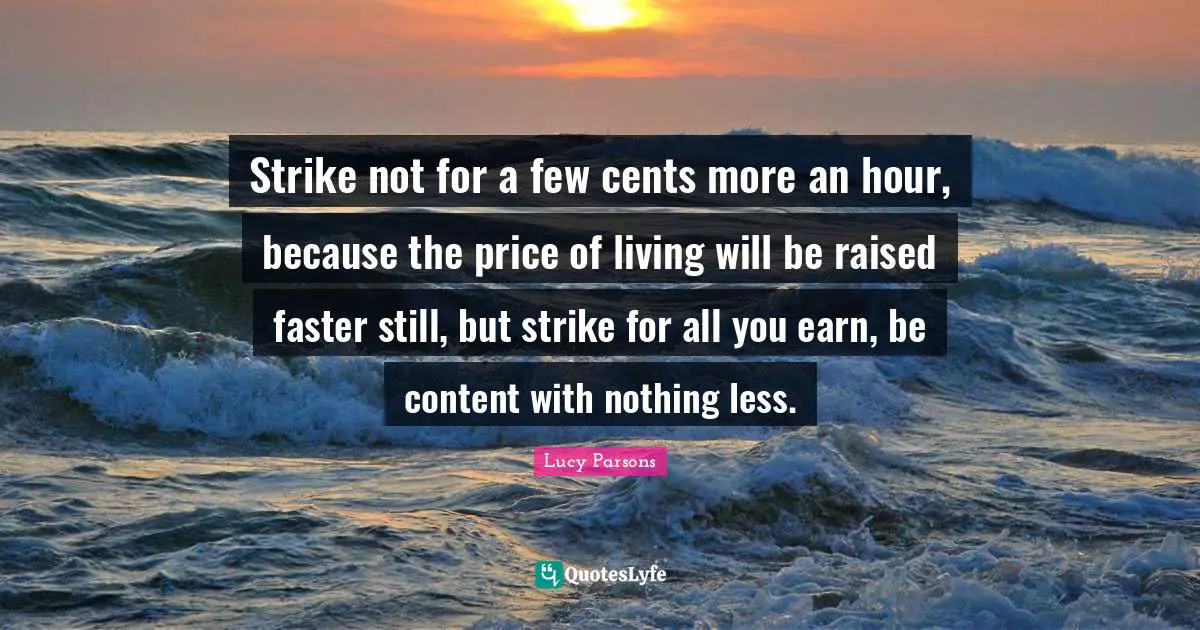 Inequality Quotes: "Strike not for a few cents more an hour, because the price of living will be raised faster still, but strike for all you earn, be content with nothing less."