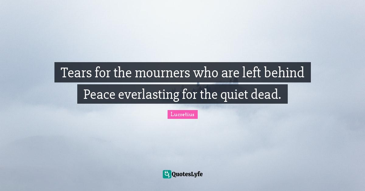 Tears for the mourners who are left behind Peace everlasting for the quiet dead.