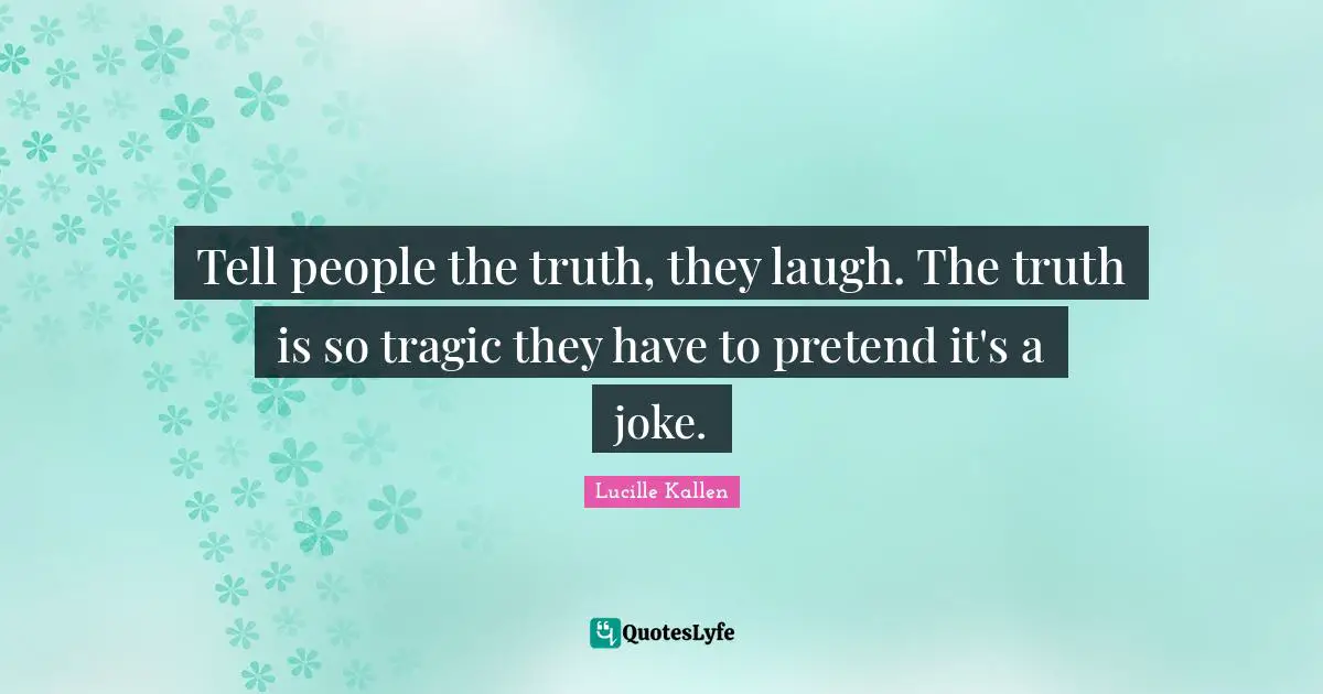 Tell people the truth, they laugh. The truth is so tragic they have to pretend it's a joke.