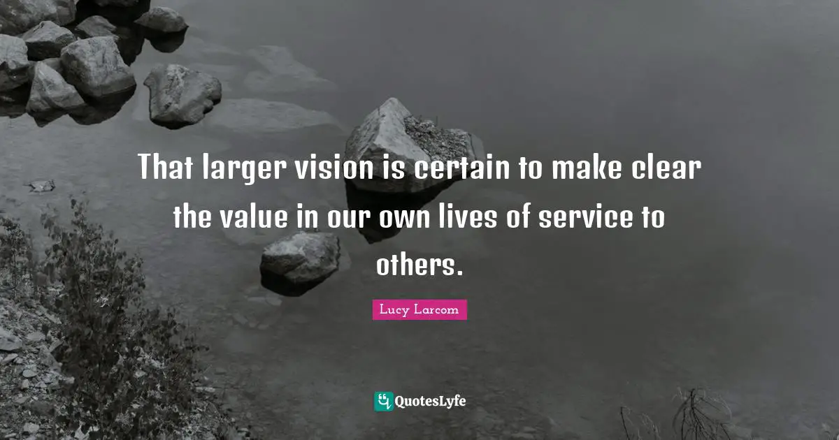 That larger vision is certain to make clear the value in our own lives of service to others.