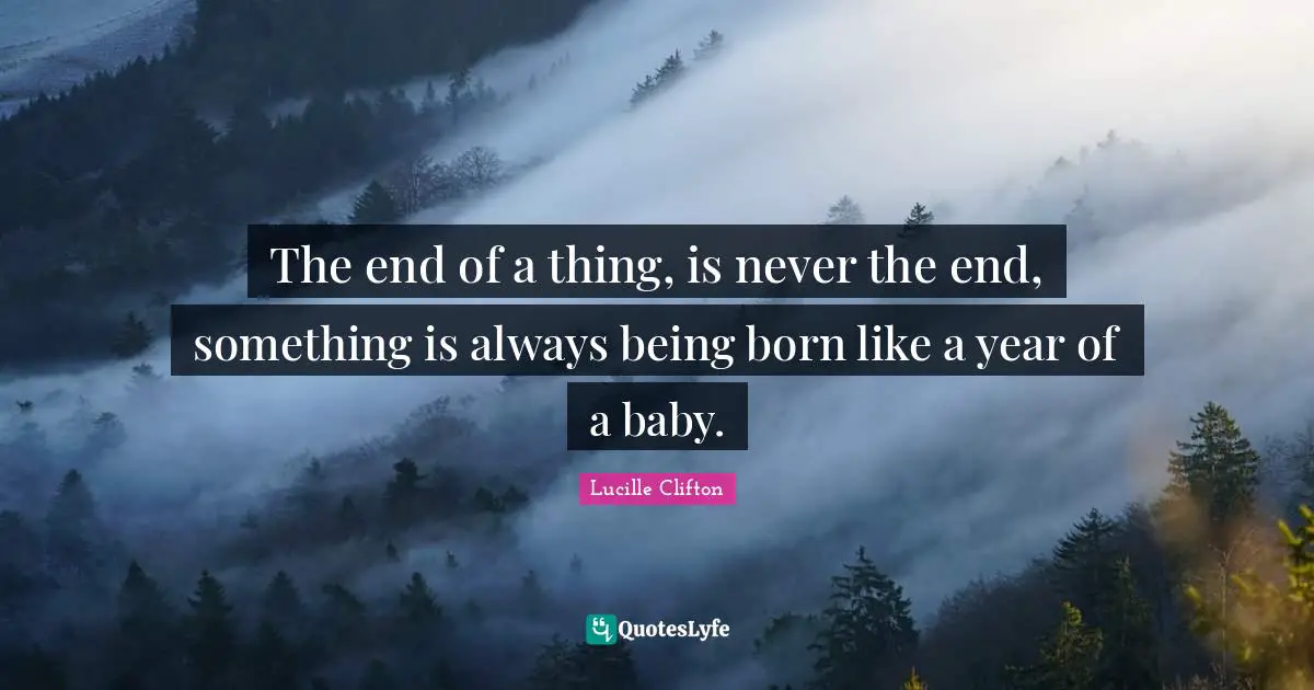 The end of a thing, is never the end, something is always being born like a year of a baby.