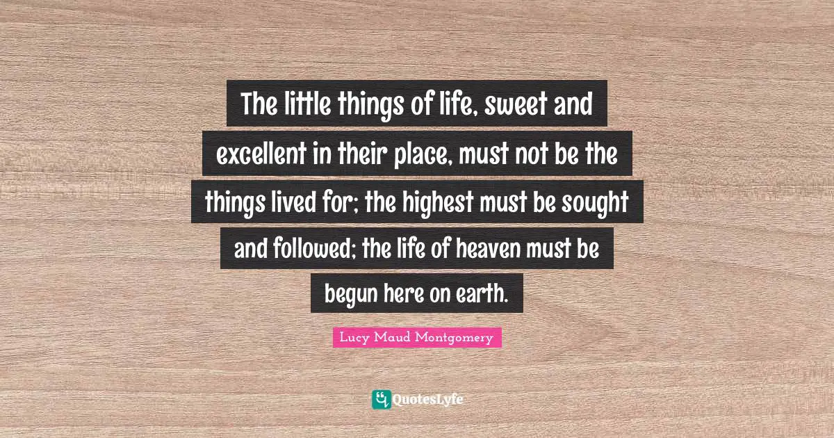 The little things of life, sweet and excellent in their place, must not be the things lived for; the highest must be sought and followed; the life of heaven must be begun here on earth.