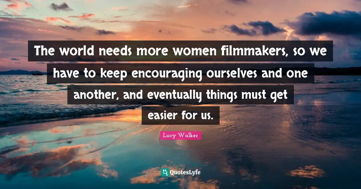The world needs more women filmmakers, so we have to keep encouraging ourselves and one another, and eventually things must get easier for us.