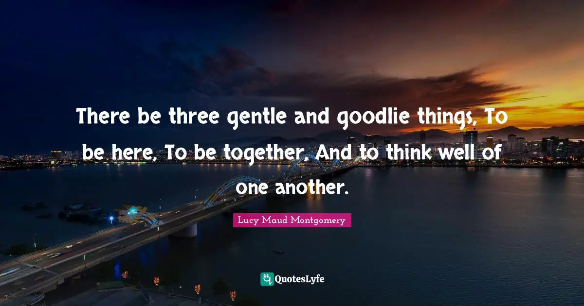 There be three gentle and goodlie things, To be here, To be together, And to think well of one another.