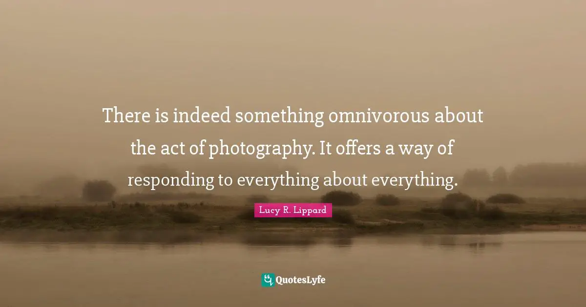 There is indeed something omnivorous about the act of photography. It offers a way of responding to everything about everything.