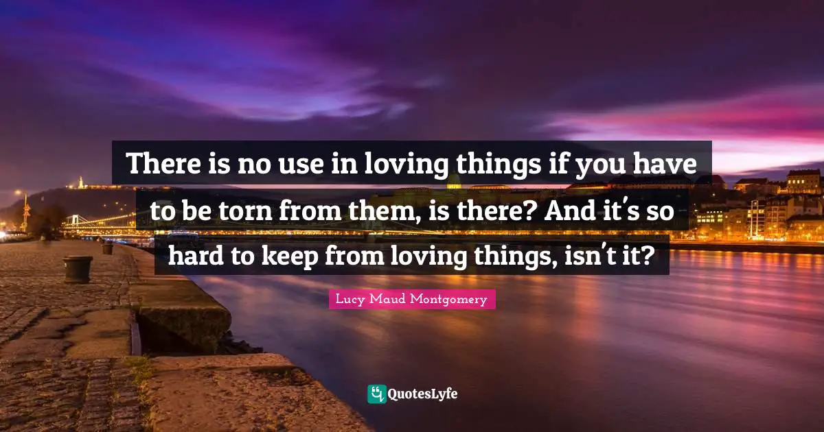 There is no use in loving things if you have to be torn from them, is there? And it's so hard to keep from loving things, isn't it?