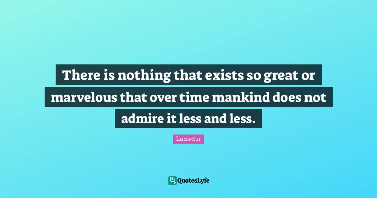 There is nothing that exists so great or marvelous that over time mankind does not admire it less and less.