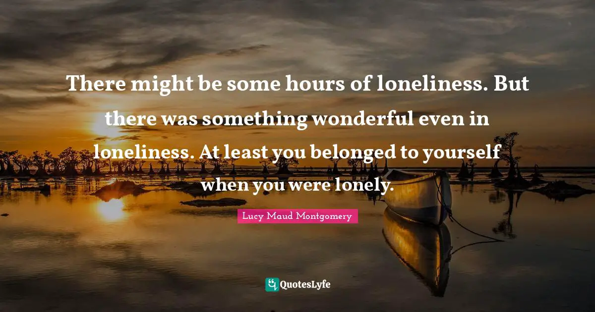 There might be some hours of loneliness. But there was something wonderful even in loneliness. At least you belonged to yourself when you were lonely.