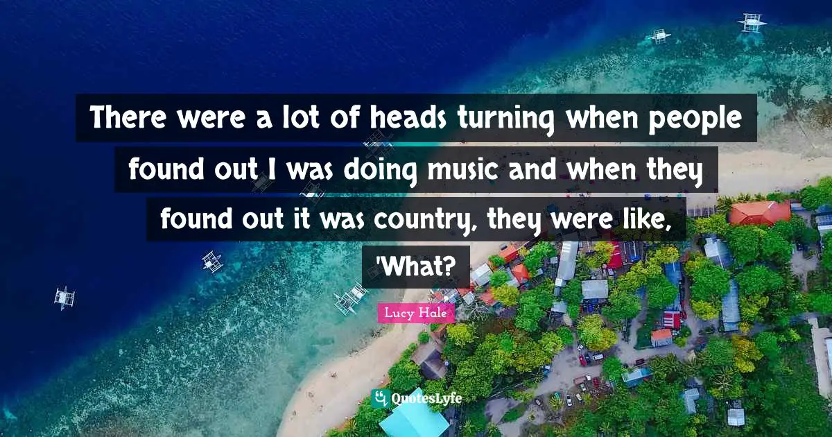 There were a lot of heads turning when people found out I was doing music and when they found out it was country, they were like, 'What?