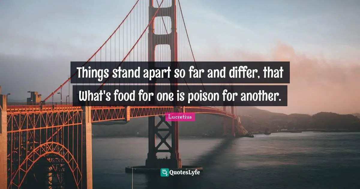 Things stand apart so far and differ, that What's food for one is poison for another.
