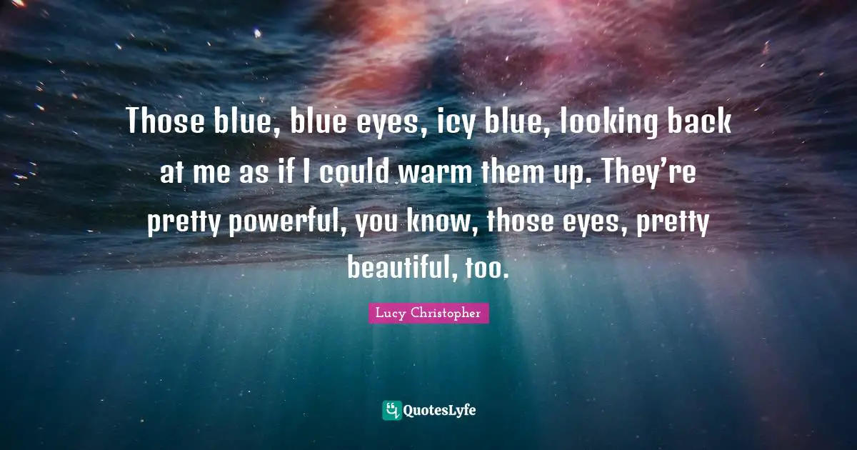 Those blue, blue eyes, icy blue, looking back at me as if I could warm them up. They’re pretty powerful, you know, those eyes, pretty beautiful, too.