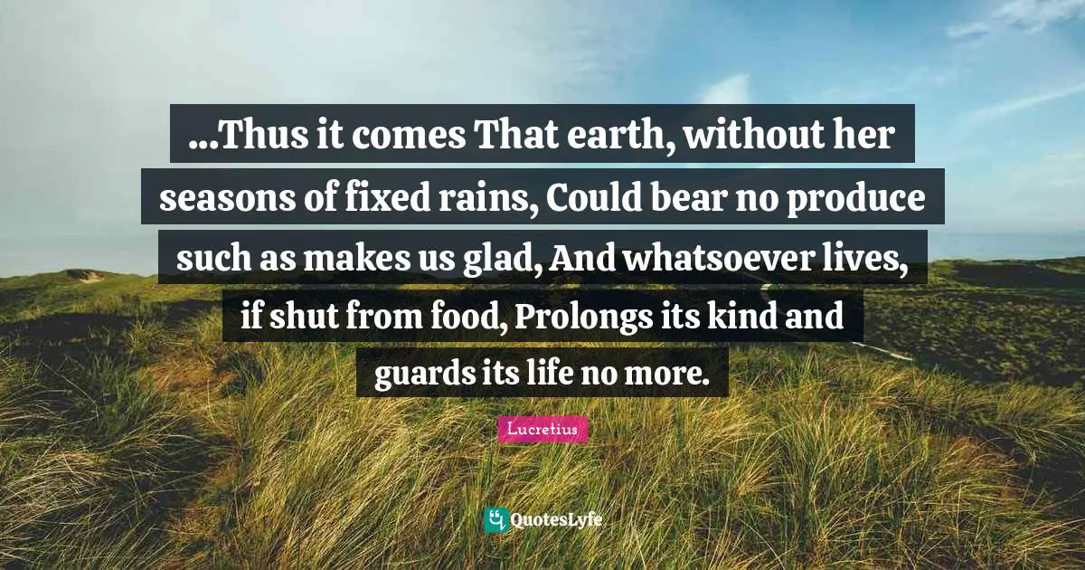 ...Thus it comes That earth, without her seasons of fixed rains, Could bear no produce such as makes us glad, And whatsoever lives, if shut from food, Prolongs its kind and guards its life no more.
