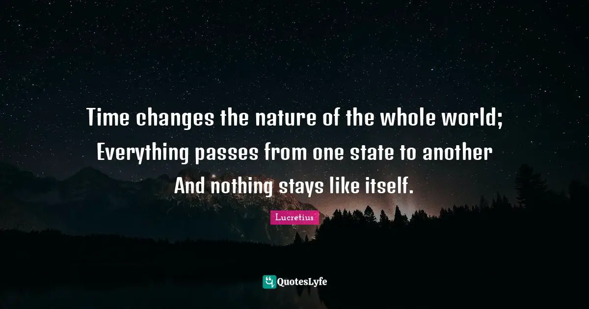 Time changes the nature of the whole world; Everything passes from one state to another And nothing stays like itself.