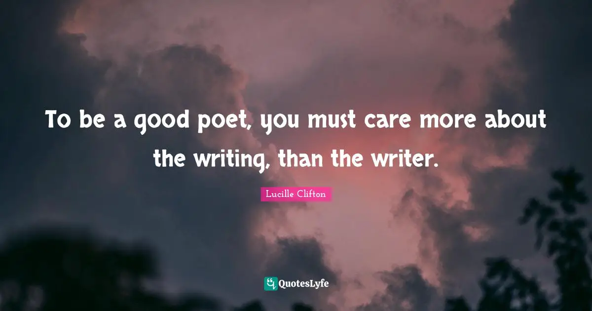 To be a good poet, you must care more about the writing, than the writer.